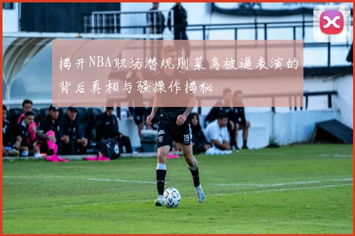 揭开NBA职场潜规则菜鸟被逼表演的背后真相与骚操作揭秘