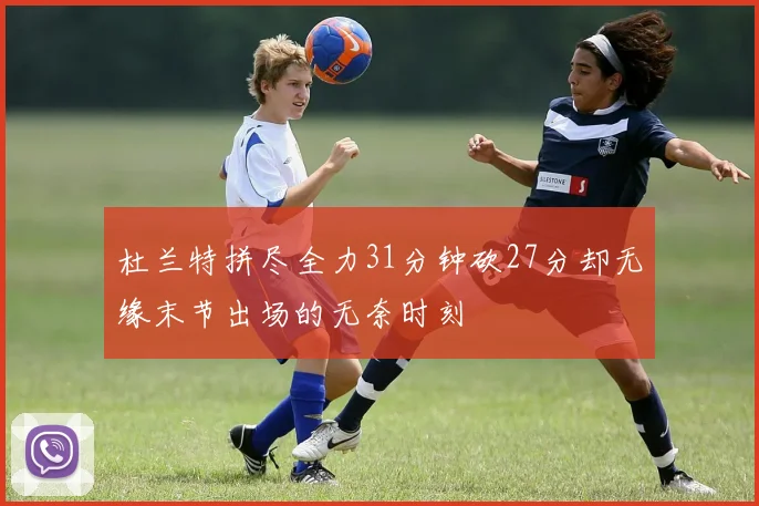 杜兰特拼尽全力31分钟砍27分却无缘末节出场的无奈时刻
