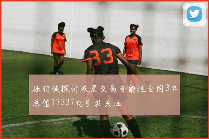 独行侠探讨浓眉交易可能性合同3年总值17537亿引发关注