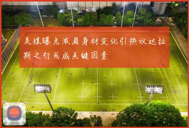 美媒曝光浓眉身材变化引热议达拉斯之行或成关键因素