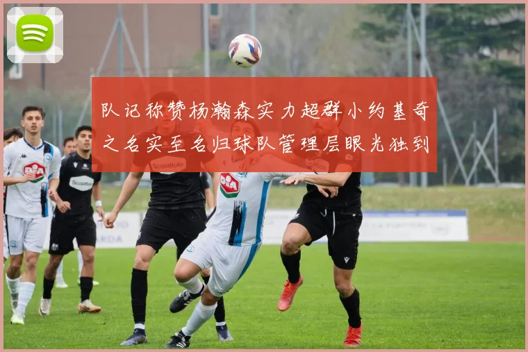 队记称赞杨瀚森实力超群小约基奇之名实至名归球队管理层眼光独到