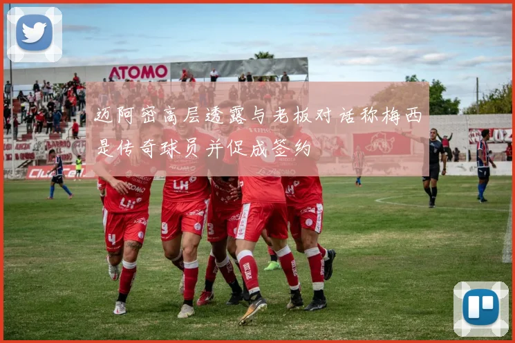 迈阿密高层透露与老板对话称梅西是传奇球员并促成签约