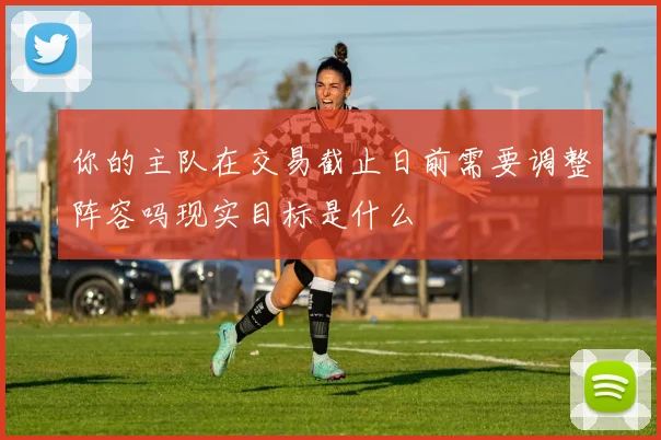 你的主队在交易截止日前需要调整阵容吗现实目标是什么