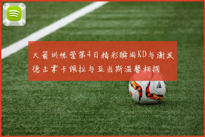 火箭训练营第4日精彩瞬间KD与谢泼德击掌卡佩拉与亚当斯温馨相拥
