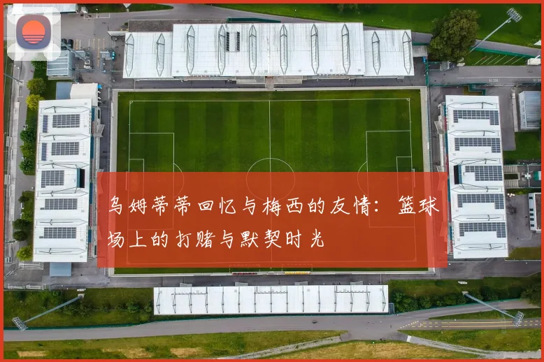 乌姆蒂蒂回忆与梅西的友情：篮球场上的打赌与默契时光