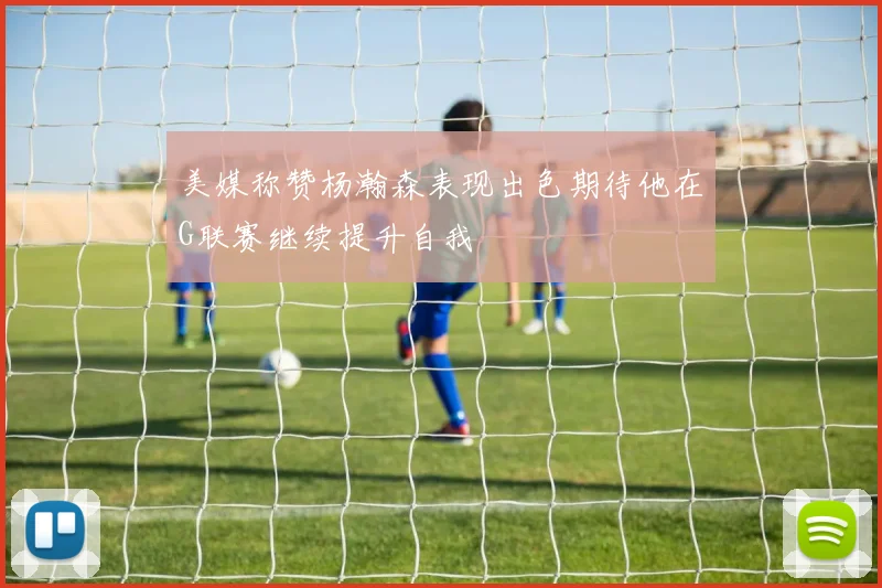 美媒称赞杨瀚森表现出色期待他在G联赛继续提升自我