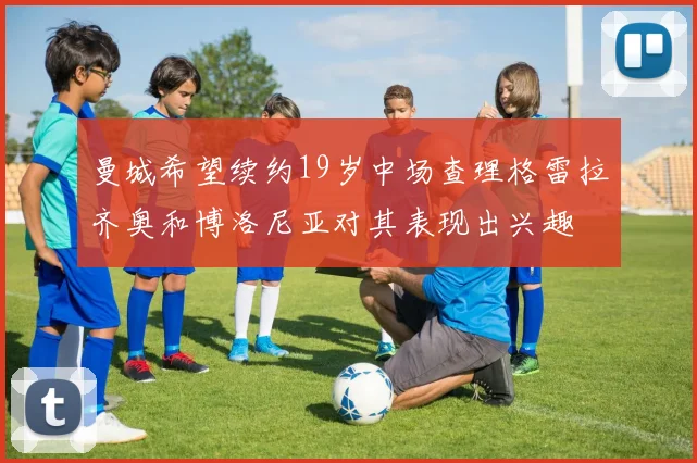 曼城希望续约19岁中场查理格雷拉齐奥和博洛尼亚对其表现出兴趣