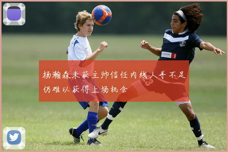 杨瀚森未获主帅信任内线人手不足仍难以获得上场机会