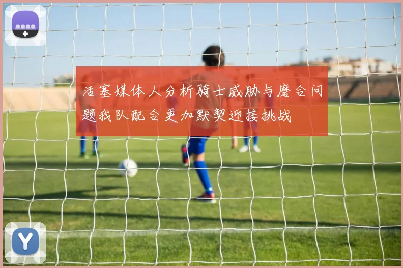 活塞媒体人分析骑士威胁与磨合问题我队配合更加默契迎接挑战