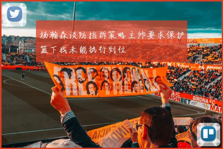 杨瀚森谈防挡拆策略主帅要求保护篮下我未能执行到位