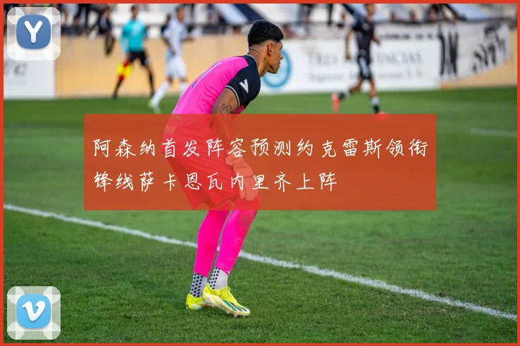 阿森纳首发阵容预测约克雷斯领衔锋线萨卡恩瓦内里齐上阵
