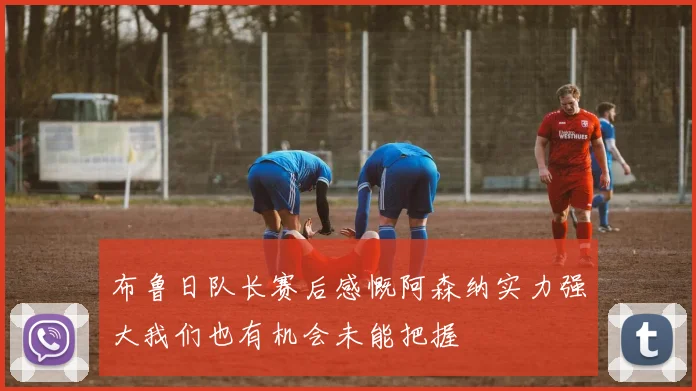 布鲁日队长赛后感慨阿森纳实力强大我们也有机会未能把握