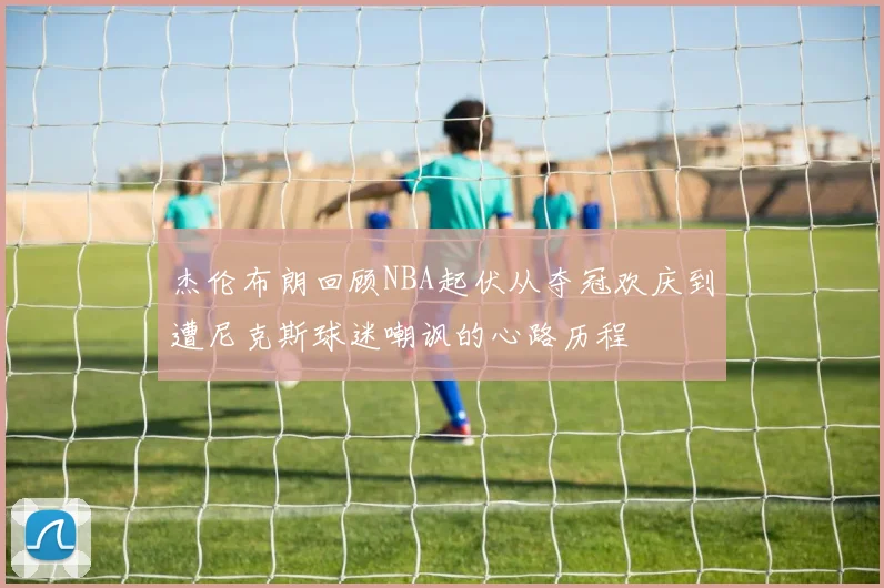 杰伦布朗回顾NBA起伏从夺冠欢庆到遭尼克斯球迷嘲讽的心路历程