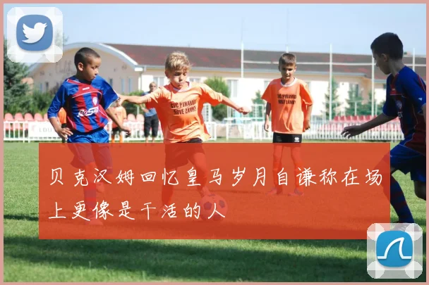 贝克汉姆回忆皇马岁月自谦称在场上更像是干活的人