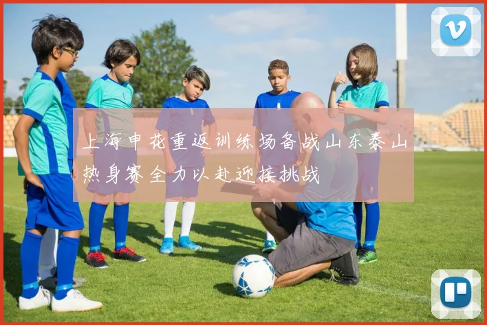 上海申花重返训练场备战山东泰山热身赛全力以赴迎接挑战