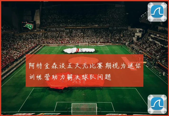 阿特金森谈五天无比赛期视为迷你训练营助力解决球队问题