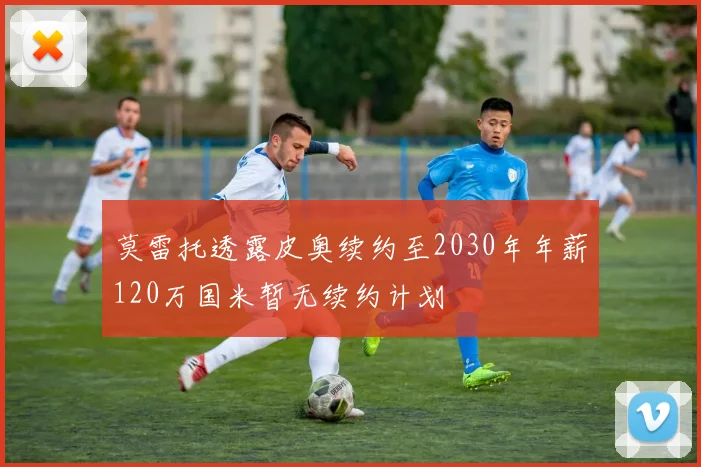 莫雷托透露皮奥续约至2030年年薪120万国米暂无续约计划