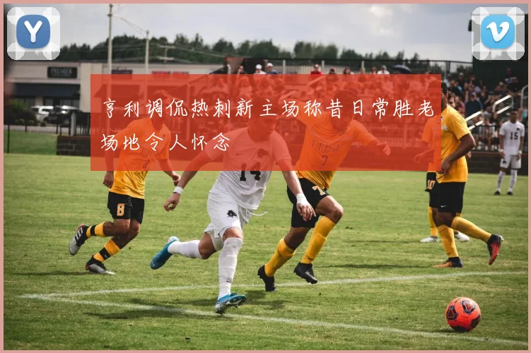 亨利调侃热刺新主场称昔日常胜老场地令人怀念