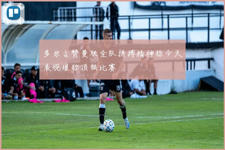 多尔古赞曼联全队拼搏精神称今天表现堪称顶级比赛