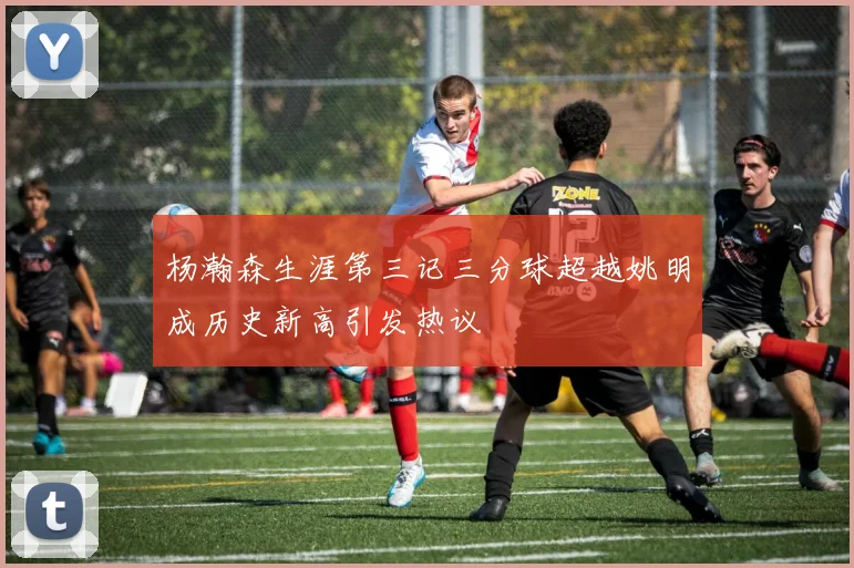 杨瀚森生涯第三记三分球超越姚明成历史新高引发热议