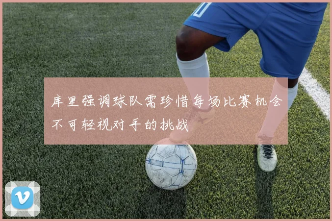 库里强调球队需珍惜每场比赛机会不可轻视对手的挑战