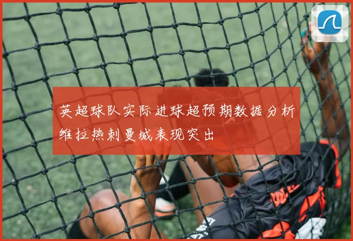 英超球队实际进球超预期数据分析维拉热刺曼城表现突出