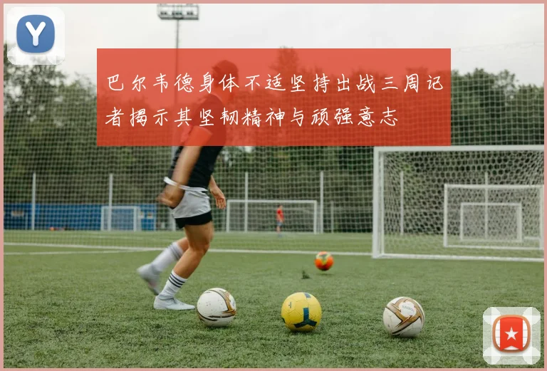 巴尔韦德身体不适坚持出战三周记者揭示其坚韧精神与顽强意志