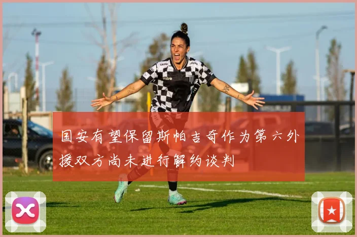 国安有望保留斯帕吉奇作为第六外援双方尚未进行解约谈判