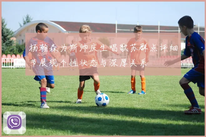 杨瀚森为斯帅庆生唱歌苏群点评细节展现个性状态与深厚关系