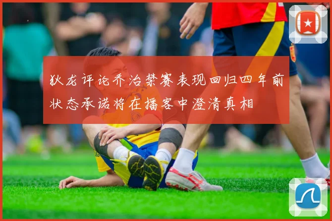 狄龙评论乔治禁赛表现回归四年前状态承诺将在播客中澄清真相