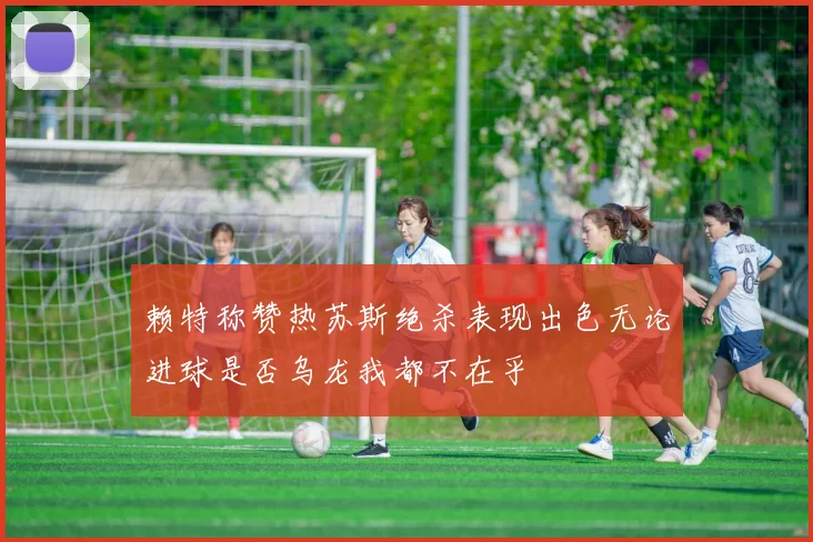 赖特称赞热苏斯绝杀表现出色无论进球是否乌龙我都不在乎