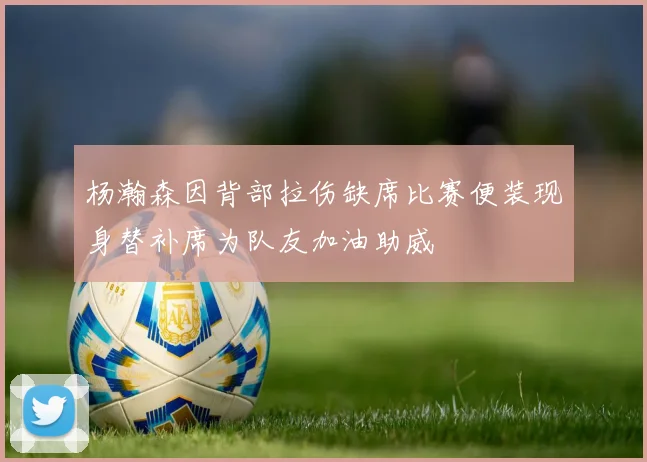 杨瀚森因背部拉伤缺席比赛便装现身替补席为队友加油助威