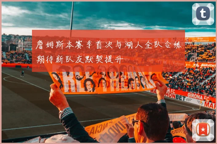 詹姆斯本赛季首次与湖人全队合练期待新队友默契提升
