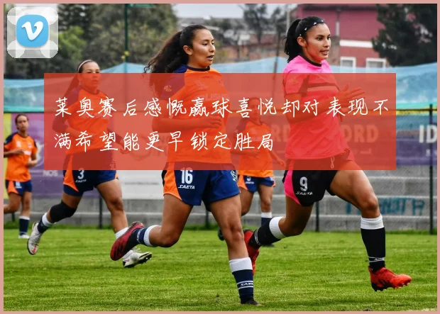 莱奥赛后感慨赢球喜悦却对表现不满希望能更早锁定胜局