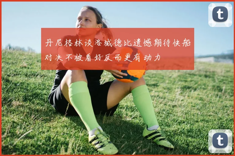丹尼格林谈洛城德比遗憾期待快船对决不被看好反而更有动力