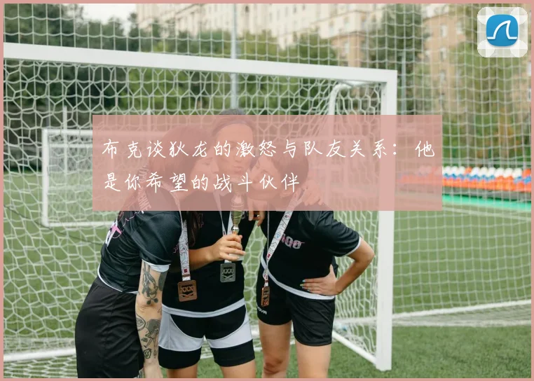 布克谈狄龙的激怒与队友关系：他是你希望的战斗伙伴