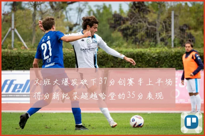 文班大爆发砍下37分创赛季上半场得分新纪录超越哈登的35分表现
