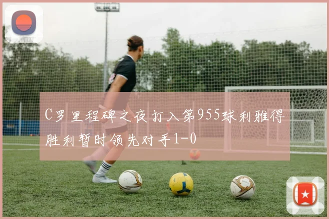 C罗里程碑之夜打入第955球利雅得胜利暂时领先对手1-0