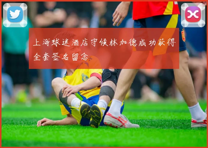 上海球迷酒店守候林加德成功获得全套签名留念
