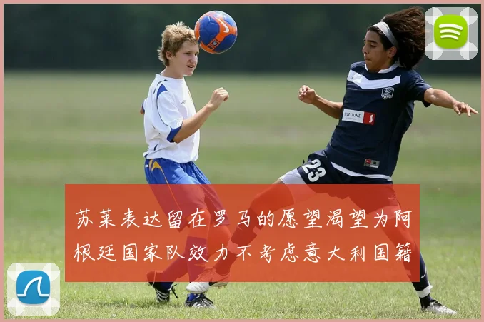 苏莱表达留在罗马的愿望渴望为阿根廷国家队效力不考虑意大利国籍