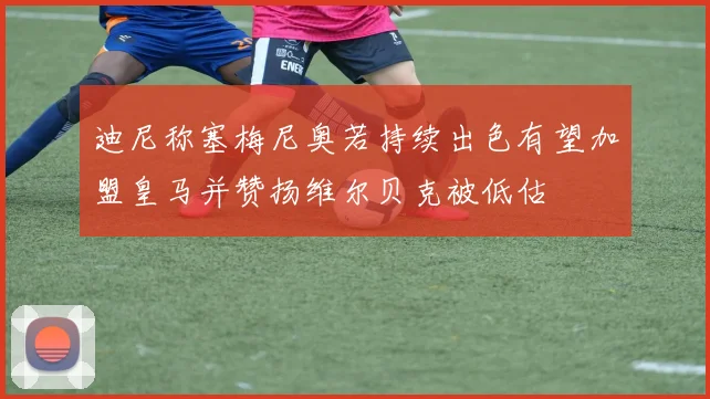 迪尼称塞梅尼奥若持续出色有望加盟皇马并赞扬维尔贝克被低估