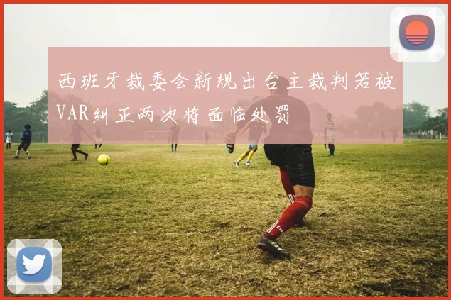 西班牙裁委会新规出台主裁判若被VAR纠正两次将面临处罚