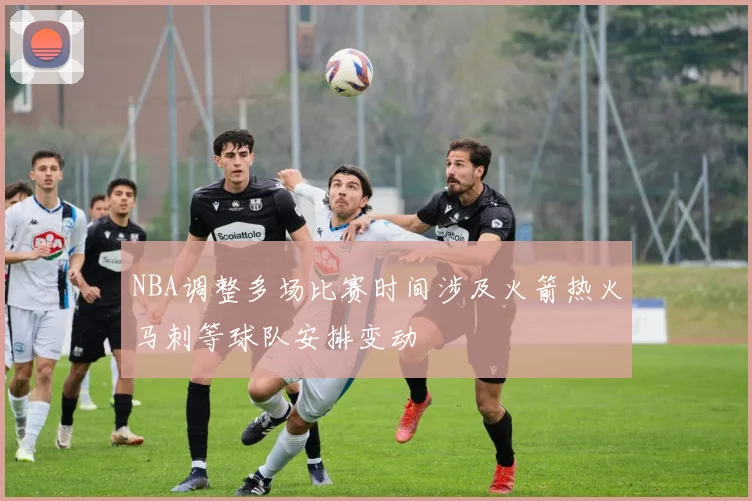 NBA调整多场比赛时间涉及火箭热火马刺等球队安排变动