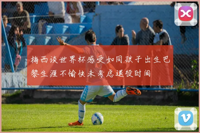 梅西谈世界杯感受如同孩子出生巴黎生涯不愉快未考虑退役时间