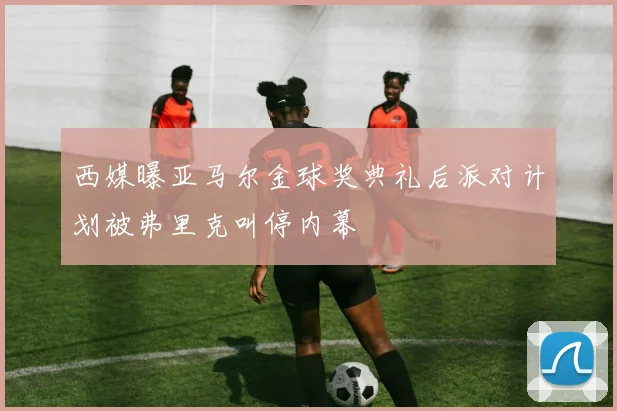 西媒曝亚马尔金球奖典礼后派对计划被弗里克叫停内幕