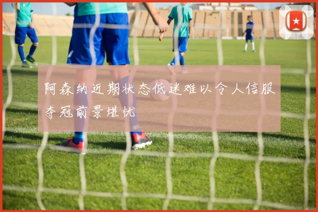 阿森纳近期状态低迷难以令人信服夺冠前景堪忧