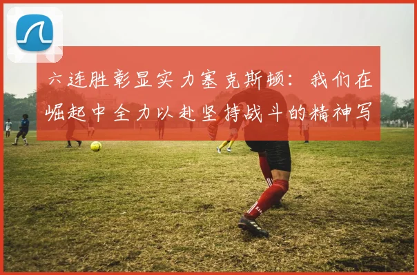 六连胜彰显实力塞克斯顿：我们在崛起中全力以赴坚持战斗的精神写照