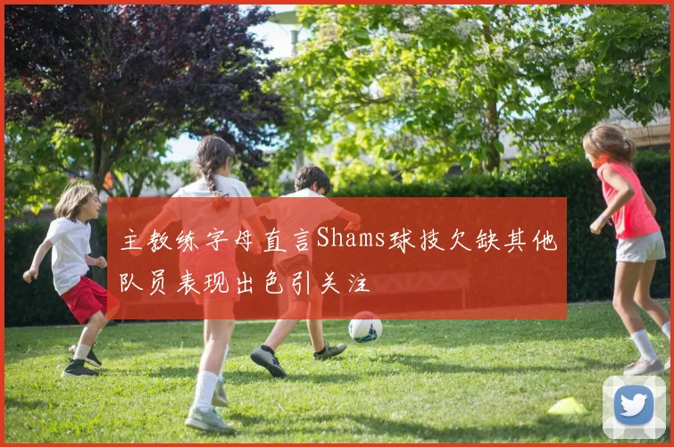 主教练字母直言Shams球技欠缺其他队员表现出色引关注