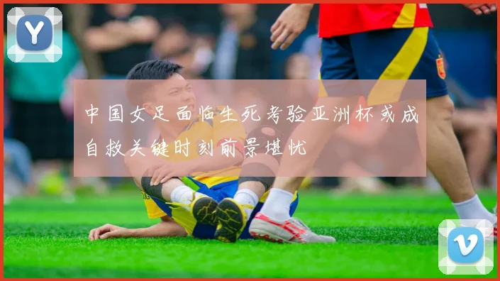 中国女足面临生死考验亚洲杯或成自救关键时刻前景堪忧