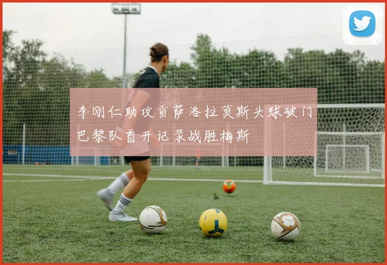 李刚仁助攻贡萨洛拉莫斯头球破门巴黎队首开记录战胜梅斯